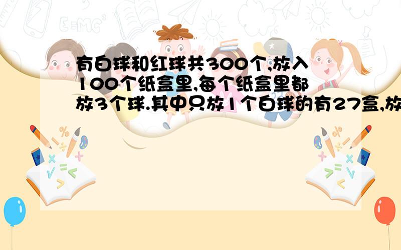 有白球和红球共300个,放入100个纸盒里,每个纸盒里都放3个球.其中只放1个白球的有27盒,放2个或3个红球的有42盒,放3个白球和3个红球的盒数同样多,只放1个红球的有多少盒?共有多少个白球?只会