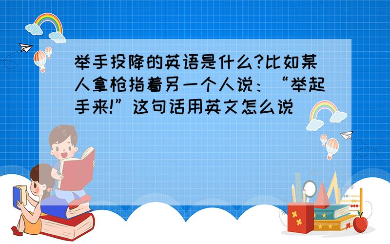 举手投降的英语是什么?比如某人拿枪指着另一个人说：“举起手来!”这句话用英文怎么说