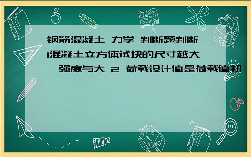 钢筋混凝土 力学 判断题判断1混凝土立方体试块的尺寸越大,强度与大 2 荷载设计值是荷载值初一荷载分项系数3梁的纵向受力钢筋一般情况下不得少于2根 3脱梁的混凝土强度等级不应少于c20 5