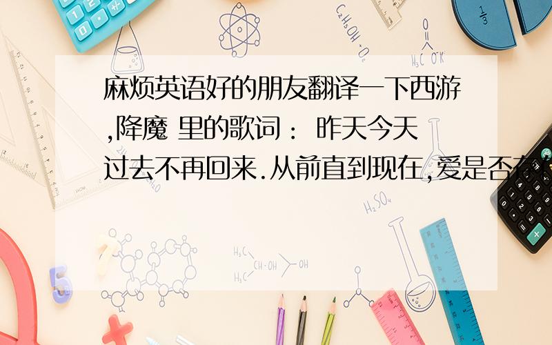 麻烦英语好的朋友翻译一下西游,降魔 里的歌词： 昨天今天过去不再回来.从前直到现在,爱是否存在.痛爱,让人悲哀.