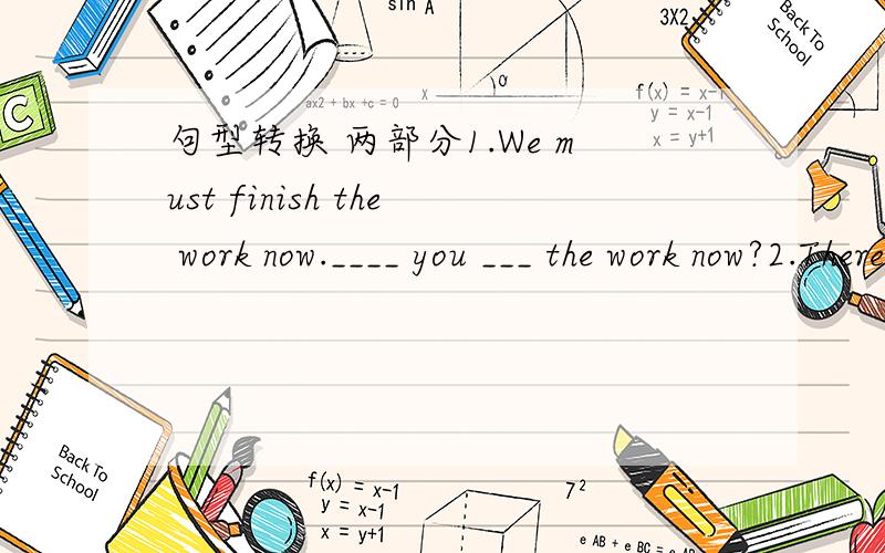 句型转换 两部分1.We must finish the work now.____ you ___ the work now?2.There is some water in the glass.____ ____ ____ water in the glass?3.They did their homework last night.____ they ___ on the ehair then.4.They sat on the chair then.____