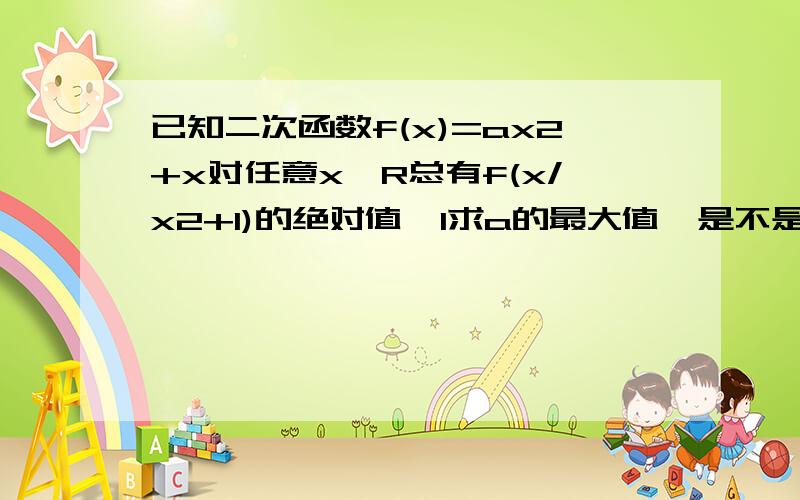 已知二次函数f(x)=ax2+x对任意x∈R总有f(x/x2+1)的绝对值≤1求a的最大值,是不是2啊?最大整数值，打错了是不是1？