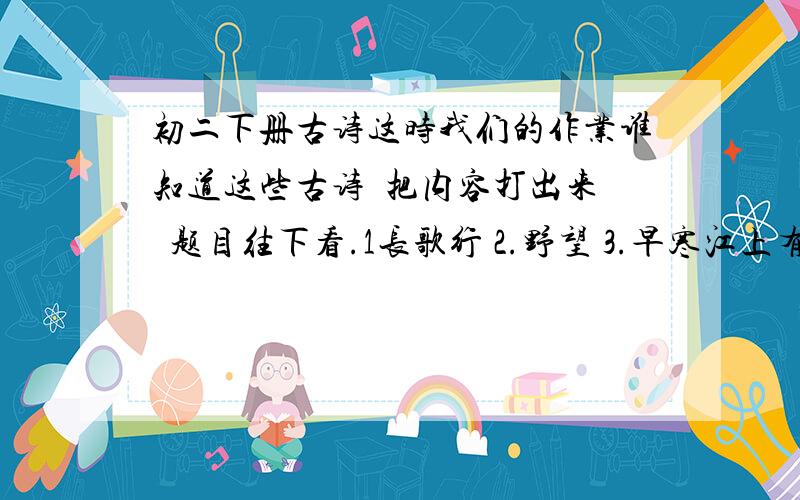 初二下册古诗这时我们的作业谁知道这些古诗  把内容打出来  题目往下看.1长歌行 2.野望 3.早寒江上有怀 4.望洞庭湖赠张丞相 5.黄鹤楼 6.送友人 7.秋词 8.鲁山山行 9.浣沙溪 10.十一月四日风时