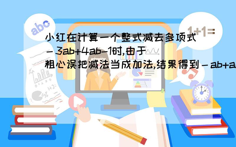 小红在计算一个整式减去多项式－3ab+4ab-1时,由于粗心误把减法当成加法,结果得到－ab+ab-5求（1）这个整式；（2）正确计算过程.