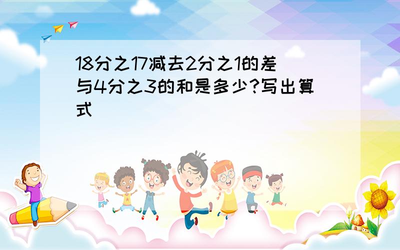 18分之17减去2分之1的差与4分之3的和是多少?写出算式