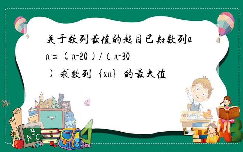 关于数列最值的题目已知数列an=(n-20)/（n-30) 求数列｛an｝的最大值