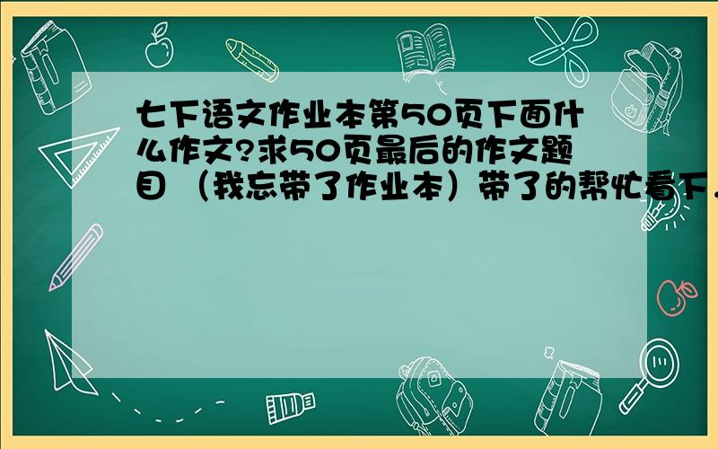 七下语文作业本第50页下面什么作文?求50页最后的作文题目 （我忘带了作业本）带了的帮忙看下，是紫色的作业本啊