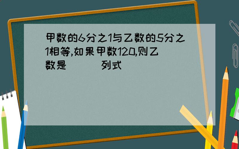 甲数的6分之1与乙数的5分之1相等,如果甲数120,则乙数是( ) 列式