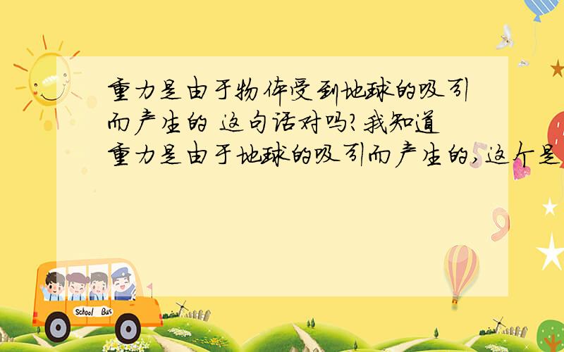 重力是由于物体受到地球的吸引而产生的 这句话对吗?我知道重力是由于地球的吸引而产生的,这个是重力的产生原因,而重力是由于地球的吸引而使物体受到的力