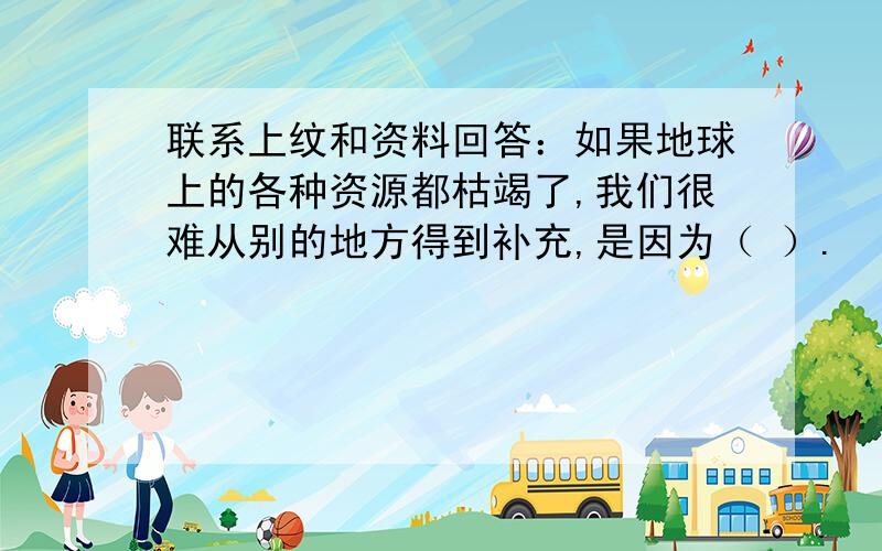 联系上纹和资料回答：如果地球上的各种资源都枯竭了,我们很难从别的地方得到补充,是因为（ ）.