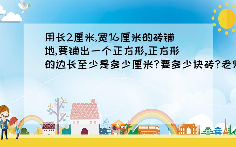 用长2厘米,宽16厘米的砖铺地,要铺出一个正方形,正方形的边长至少是多少厘米?要多少块砖?老师分析给我