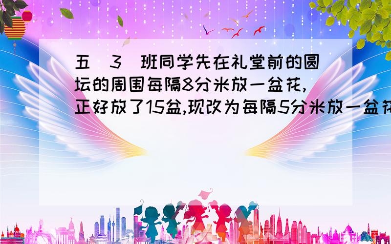 五（3）班同学先在礼堂前的圆坛的周围每隔8分米放一盆花,正好放了15盆,现改为每隔5分米放一盆花,其中又多少盆花不要移动