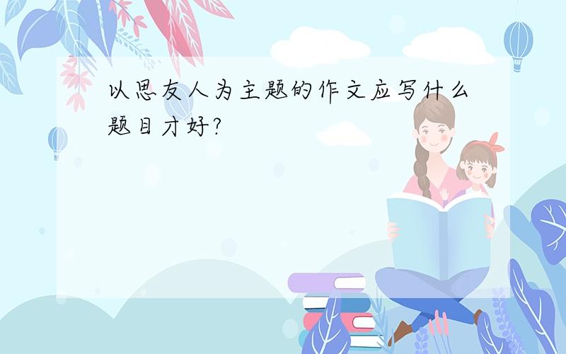 以思友人为主题的作文应写什么题目才好?