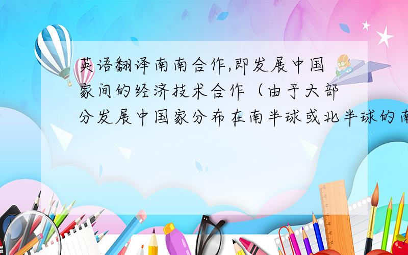 英语翻译南南合作,即发展中国家间的经济技术合作（由于大部分发展中国家分布在南半球或北半球的南部,因而发展中国家间的经济技术合作被称为“南南合作”）,是促进发展的国际多边合