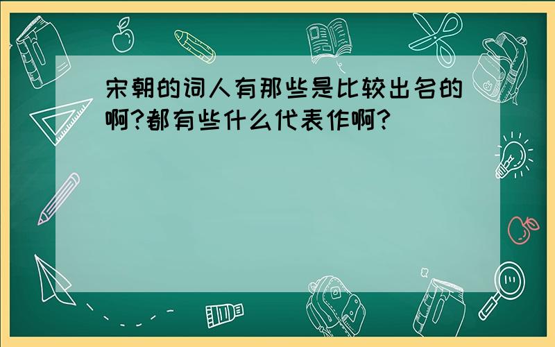 宋朝的词人有那些是比较出名的啊?都有些什么代表作啊?