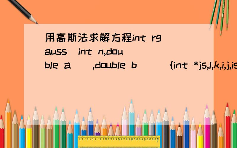 用高斯法求解方程int rgauss(int n,double a[],double b[]){int *js,l,k,i,j,is,p,q;double d,t;js=(int *)malloc(n*sizeof(int)); //开辟用于记忆列交换信息的动态空间l = 1; //置非奇异标志for(k=0;k