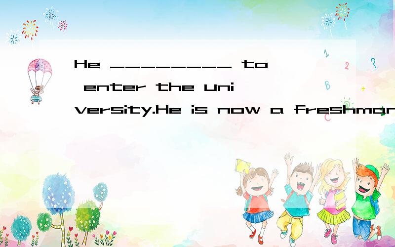 He ________ to enter the university.He is now a freshman.从下面选择一个合适的单词填在横线上,participate in,pick up,on behalf of,admission,manage,in advance,receive,compose,dramatic,deal with,