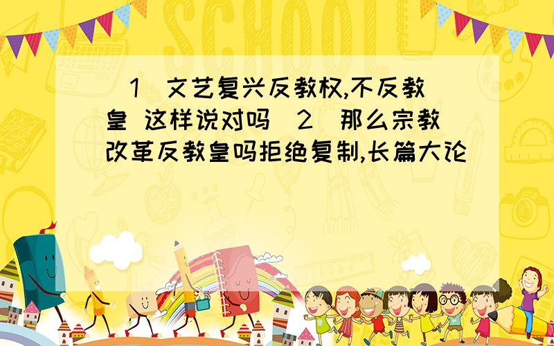 （1）文艺复兴反教权,不反教皇 这样说对吗（2）那么宗教改革反教皇吗拒绝复制,长篇大论