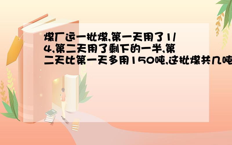 煤厂运一批煤,第一天用了1/4,第二天用了剩下的一半,第二天比第一天多用150吨,这批煤共几吨?