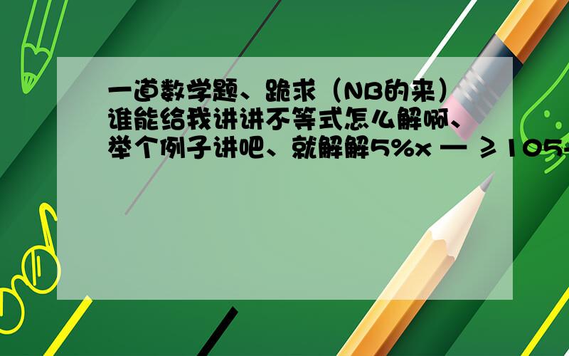 一道数学题、跪求（NB的来）谁能给我讲讲不等式怎么解啊、举个例子讲吧、就解解5%x — ≥105+x那个是分数、5%x— ≥105+x