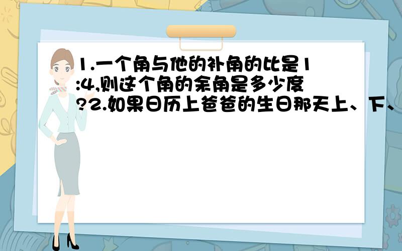 1.一个角与他的补角的比是1:4,则这个角的余角是多少度?2.如果日历上爸爸的生日那天上、下、左、右四个的日期和为96,那么爸爸的生日是几日?3.当m等于什么数时,多项式3x的二次方加2xy加y的