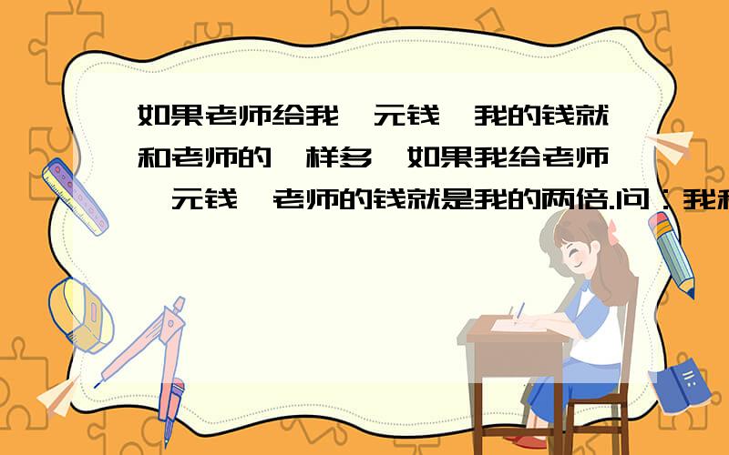 如果老师给我一元钱,我的钱就和老师的一样多,如果我给老师一元钱,老师的钱就是我的两倍.问：我和老师原来各有多少钱?