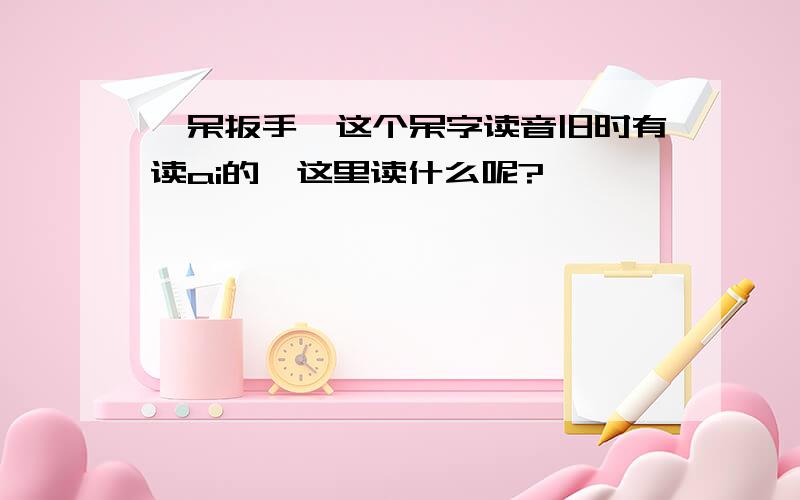 ＂呆扳手＂这个呆字读音旧时有读ai的,这里读什么呢?