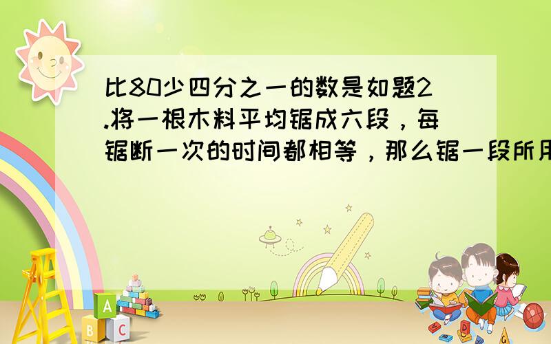 比80少四分之一的数是如题2.将一根木料平均锯成六段，每锯断一次的时间都相等，那么锯一段所用的时间是总时间的？（百分之几）