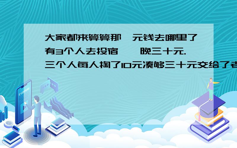 大家都来算算那一元钱去哪里了有3个人去投宿,一晚三十元.三个人每人掏了10元凑够三十元交给了老板. 后来老板说今天优惠只要25元就够了,拿出5元命令服务生退还给他们, 服务生偷偷藏起了