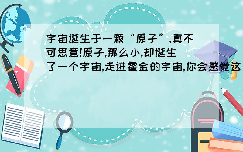 宇宙诞生于一颗“原子”,真不可思意!原子,那么小,却诞生了一个宇宙,走进霍金的宇宙,你会感觉这一切是多么的不可思意!我个人认为最大与最小是相通的,宇宙那些大,原子那些小,宇宙却诞生