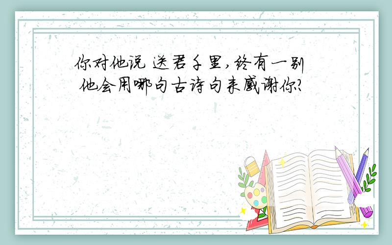 你对他说 送君千里,终有一别 他会用哪句古诗句来感谢你?