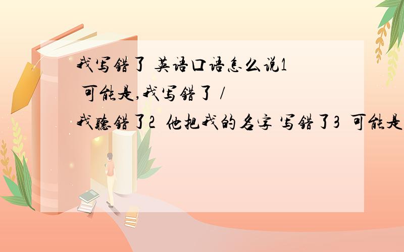 我写错了 英语口语怎么说1  可能是,我写错了 /   我听错了2  他把我的名字 写错了3  可能是 我说错了吧,我不记得我说过这样的话.4  你想错了,他根不是你想的那种人.英语翻译.谢谢哈.