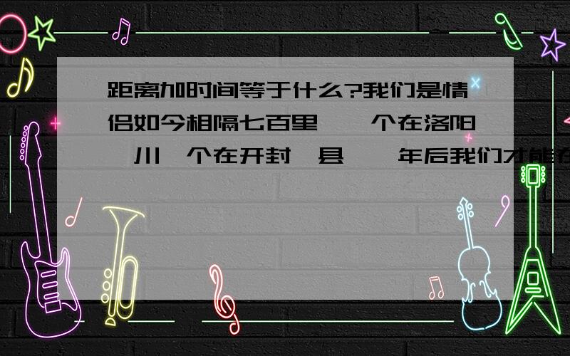 距离加时间等于什么?我们是情侣如今相隔七百里,一个在洛阳栾川一个在开封杞县,一年后我们才能在一起!距离加时间等与爱情吗?为此我很苦恼!距离（七百里）加时间（一年）等于什么?我该