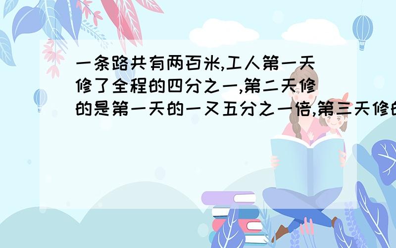 一条路共有两百米,工人第一天修了全程的四分之一,第二天修的是第一天的一又五分之一倍,第三天修的是第二天的三分之二,第三天修了多少米?还剩多少米没修?