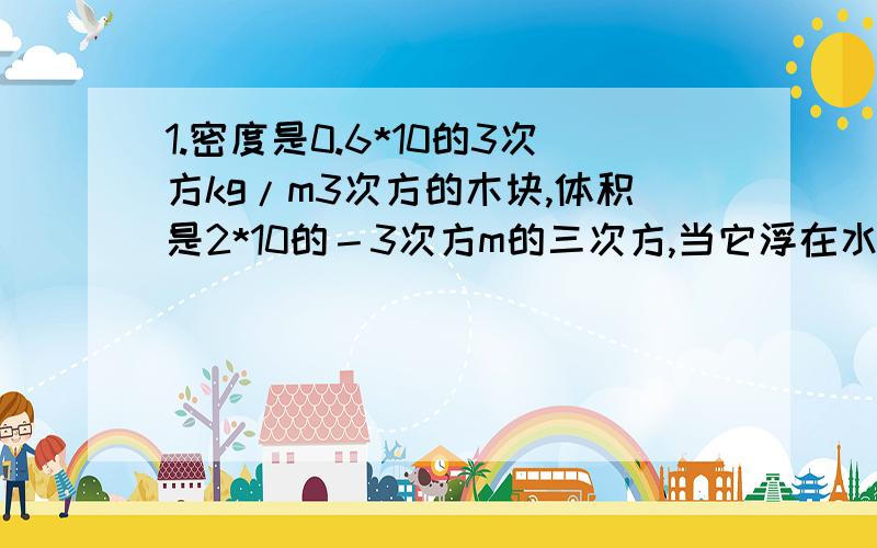 1.密度是0.6*10的3次方kg/m3次方的木块,体积是2*10的－3次方m的三次方,当它浮在水面上时,求：（1）木块受的重力；（2）木块排开水的体积；（3）木块受到的浮力；（4）木块陋出水面的体积.（