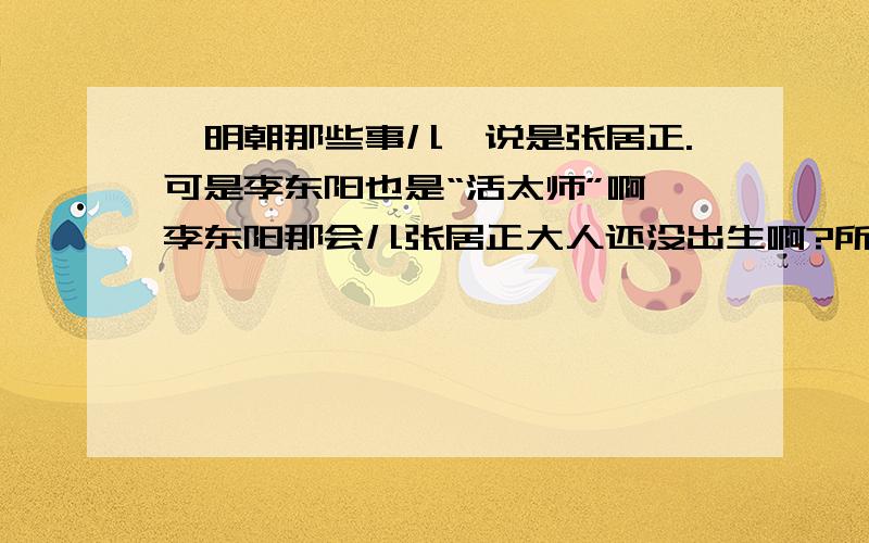 《明朝那些事儿》说是张居正.可是李东阳也是“活太师”啊 李东阳那会儿张居正大人还没出生啊?所以问下：首席活太师是张居正还是李东阳,还是另有其人；如果是张居正,那为什么?