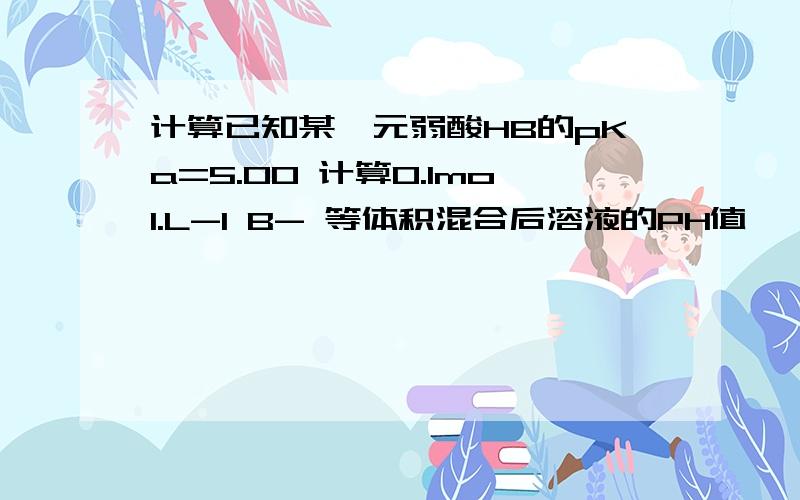 计算已知某一元弱酸HB的pKa=5.00 计算0.1mol.L-1 B- 等体积混合后溶液的PH值