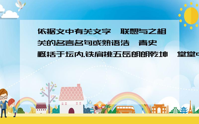 依据文中有关文字,联想与之相关的名言名句或熟语浩瀚青史,概括于坛内.铁肩挑五岳朗朗乾坤,堂堂中华.高龄五千岁,繁衍百亿人.铁肩挑五岳,巨手开三峡.腰环万里长城,脚跨九曲黄河.高擎文