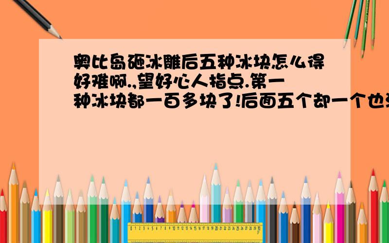 奥比岛砸冰雕后五种冰块怎么得好难啊.,望好心人指点.第一种冰块都一百多块了!后面五个却一个也没有!