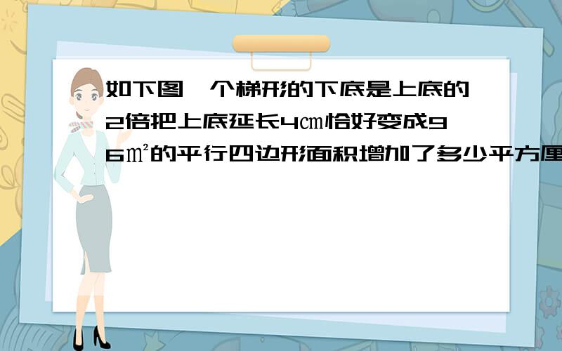 如下图一个梯形的下底是上底的2倍把上底延长4㎝恰好变成96㎡的平行四边形面积增加了多少平方厘米.