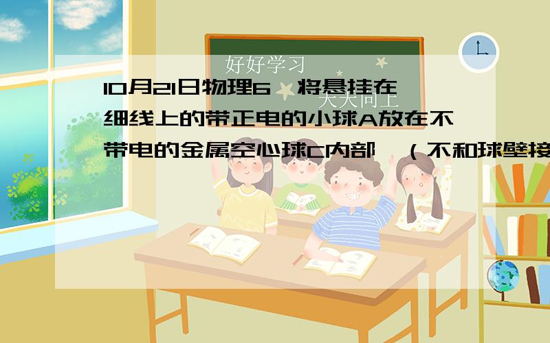 10月21日物理6,将悬挂在细线上的带正电的小球A放在不带电的金属空心球C内部,（不和球壁接触）,另有一个悬挂在细线上的带负电的小球B向C靠近.于是（    ）A.A往左偏离,B往右偏离            B.A