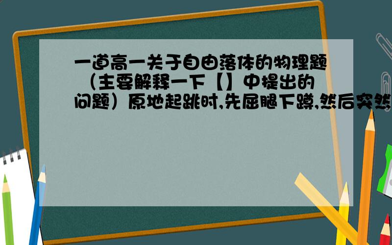 一道高一关于自由落体的物理题 （主要解释一下【】中提出的问题）原地起跳时,先屈腿下蹲,然后突然蹬地．从开始蹬地到离地是加速过程（视为匀加速）,加速过程中重心上升的距离称为“