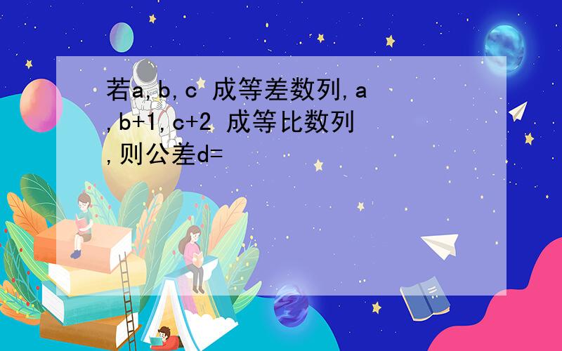 若a,b,c 成等差数列,a,b+1,c+2 成等比数列,则公差d=