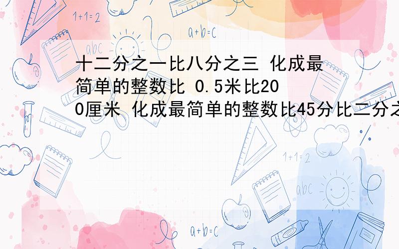 十二分之一比八分之三 化成最简单的整数比 0.5米比200厘米 化成最简单的整数比45分比二分之一时 求比值