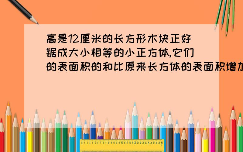 高是12厘米的长方形木块正好锯成大小相等的小正方体,它们的表面积的和比原来长方体的表面积增加多少?高是12厘米的长方形木块正好锯成三个大小相等的小正方体，它们的表面积的和比原