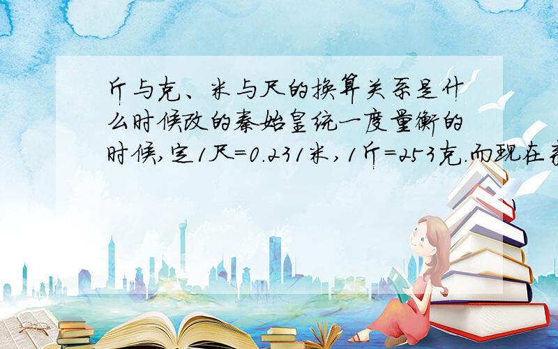 斤与克、米与尺的换算关系是什么时候改的秦始皇统一度量衡的时候,定1尺=0.231米,1斤=253克.而现在来说,1尺=1/3米,1斤=500克.请问换算关系是什么时候改变的?