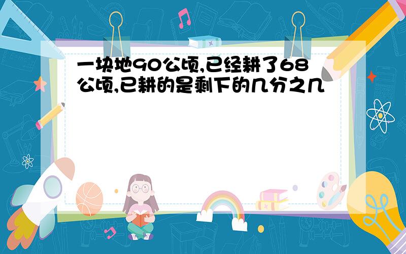 一块地90公顷,已经耕了68公顷,已耕的是剩下的几分之几