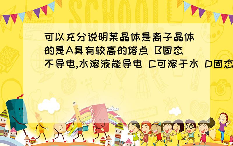 可以充分说明某晶体是离子晶体的是A具有较高的熔点 B固态不导电,水溶液能导电 C可溶于水 D固态不导电,熔融状态能导电 为什么不选B呢