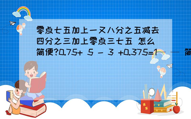 零点七五加上一又八分之五减去四分之三加上零点三七五 怎么简便?0.75+ 5 - 3 +0.375=1— — 简便!8 4