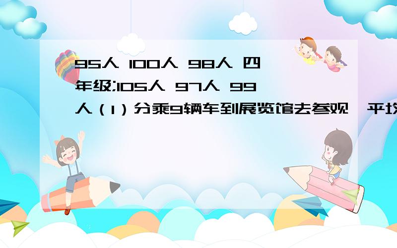 95人 100人 98人 四年级;105人 97人 99人（1）分乘9辆车到展览馆去参观,平均每辆车坐多少人?（2）展览馆规定每批参观人数不超过200人,怎样安排合适?